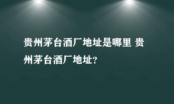 贵州茅台酒厂地址是哪里 贵州茅台酒厂地址？