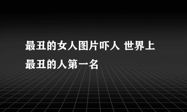 最丑的女人图片吓人 世界上最丑的人第一名