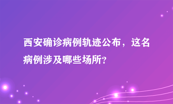 西安确诊病例轨迹公布，这名病例涉及哪些场所？