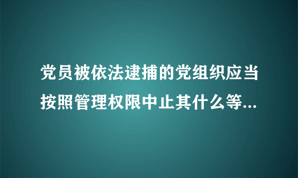 党员被依法逮捕的党组织应当按照管理权限中止其什么等党员权利