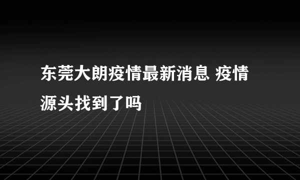 东莞大朗疫情最新消息 疫情源头找到了吗