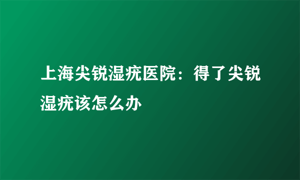 上海尖锐湿疣医院：得了尖锐湿疣该怎么办