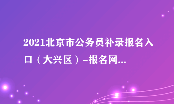 2021北京市公务员补录报名入口（大兴区）-报名网址：www.beijing.gov.cn