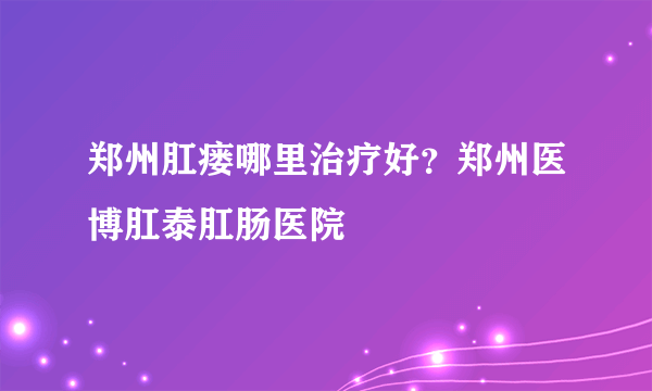 郑州肛瘘哪里治疗好？郑州医博肛泰肛肠医院