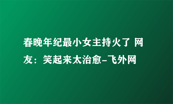 春晚年纪最小女主持火了 网友：笑起来太治愈-飞外网