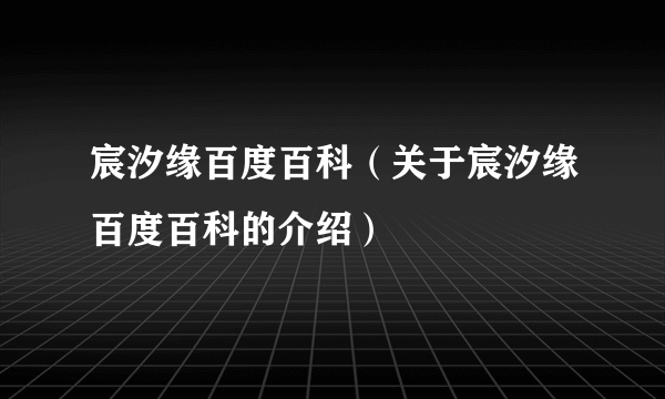 宸汐缘百度百科（关于宸汐缘百度百科的介绍）