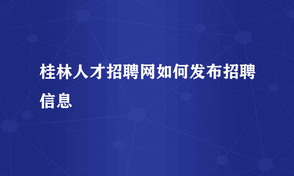 桂林人才招聘网如何发布招聘信息