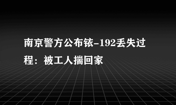 南京警方公布铱-192丢失过程：被工人揣回家