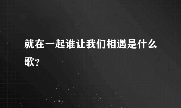 就在一起谁让我们相遇是什么歌？