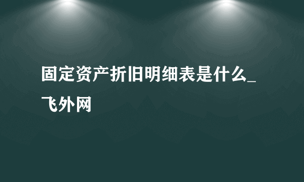 固定资产折旧明细表是什么_飞外网