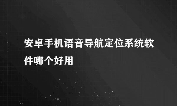 安卓手机语音导航定位系统软件哪个好用