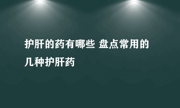 护肝的药有哪些 盘点常用的几种护肝药