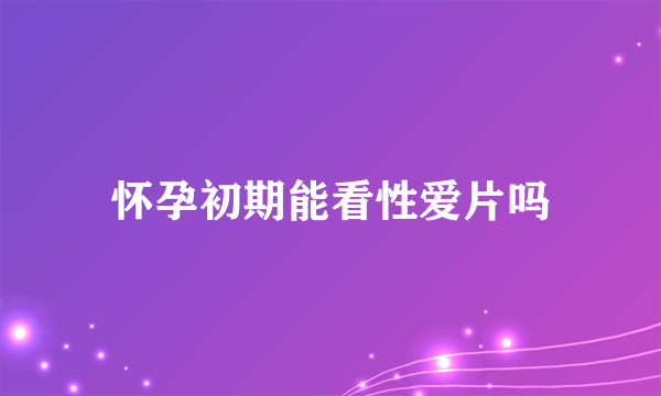 怀孕初期能看性爱片吗