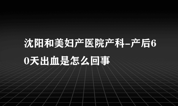 沈阳和美妇产医院产科-产后60天出血是怎么回事