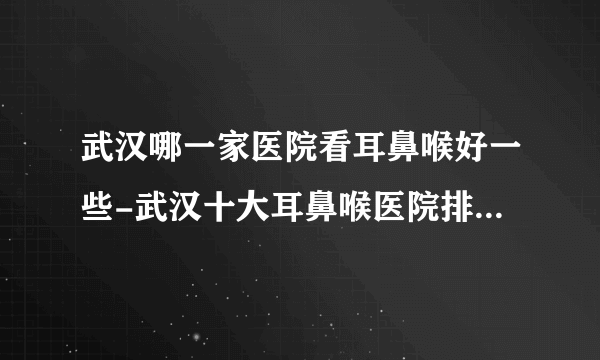 武汉哪一家医院看耳鼻喉好一些-武汉十大耳鼻喉医院排行名单？