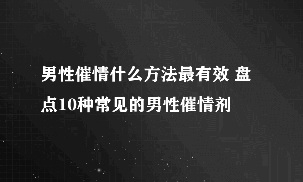 男性催情什么方法最有效 盘点10种常见的男性催情剂