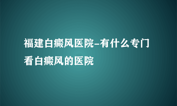 福建白癜风医院-有什么专门看白癜风的医院