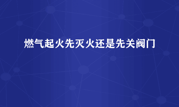 燃气起火先灭火还是先关阀门