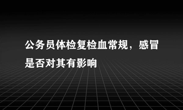 公务员体检复检血常规，感冒是否对其有影响