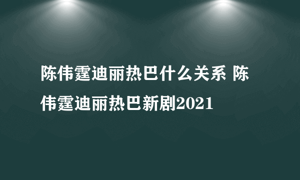 陈伟霆迪丽热巴什么关系 陈伟霆迪丽热巴新剧2021