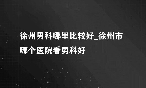 徐州男科哪里比较好_徐州市哪个医院看男科好