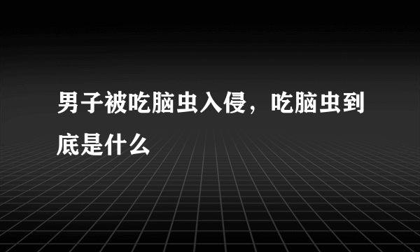 男子被吃脑虫入侵，吃脑虫到底是什么