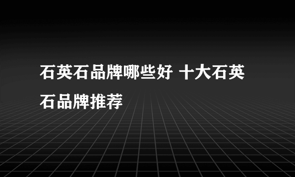 石英石品牌哪些好 十大石英石品牌推荐