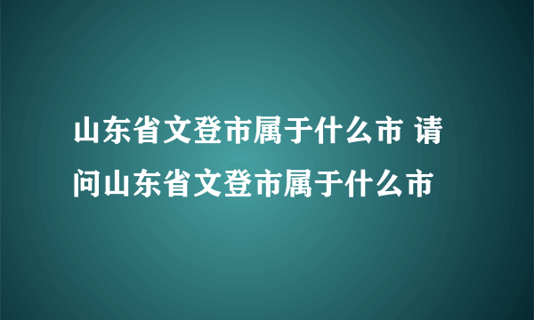 山东省文登市属于什么市 请问山东省文登市属于什么市