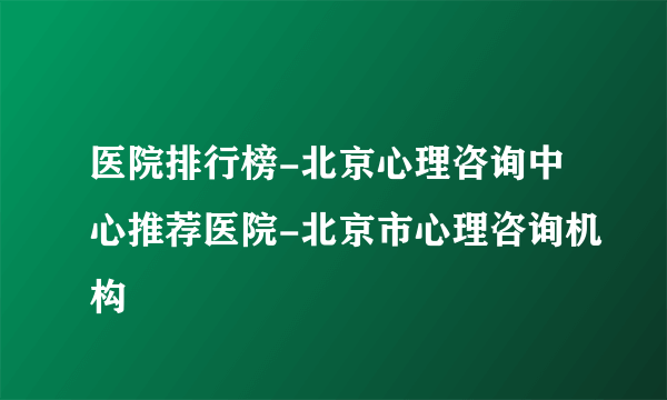 医院排行榜-北京心理咨询中心推荐医院-北京市心理咨询机构