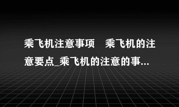 乘飞机注意事项	乘飞机的注意要点_乘飞机的注意的事项_坐飞机对健康的几个影响