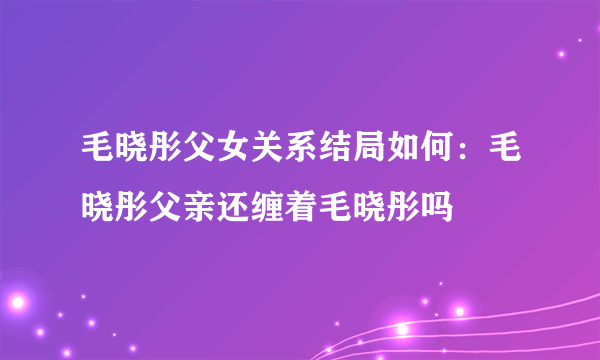 毛晓彤父女关系结局如何：毛晓彤父亲还缠着毛晓彤吗