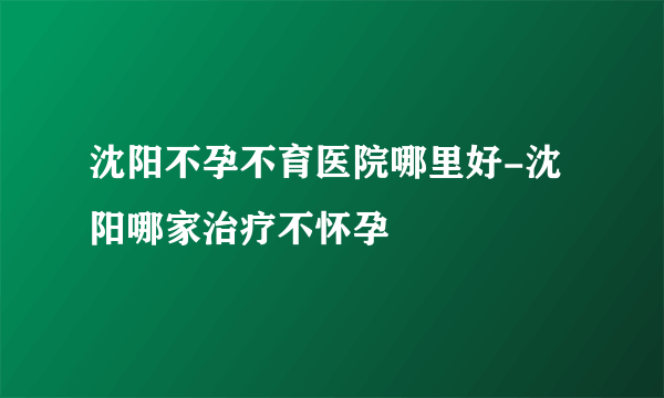 沈阳不孕不育医院哪里好-沈阳哪家治疗不怀孕