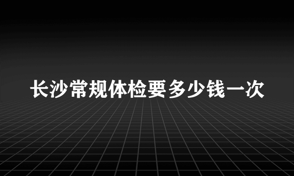 长沙常规体检要多少钱一次