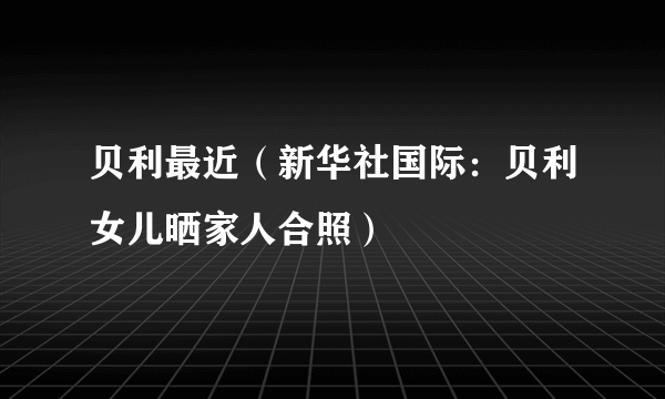 贝利最近（新华社国际：贝利女儿晒家人合照）