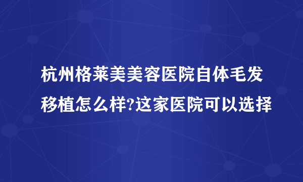 杭州格莱美美容医院自体毛发移植怎么样?这家医院可以选择