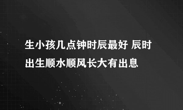 生小孩几点钟时辰最好 辰时出生顺水顺风长大有出息