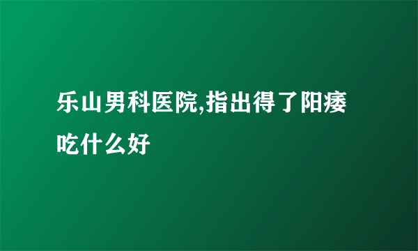 乐山男科医院,指出得了阳痿吃什么好