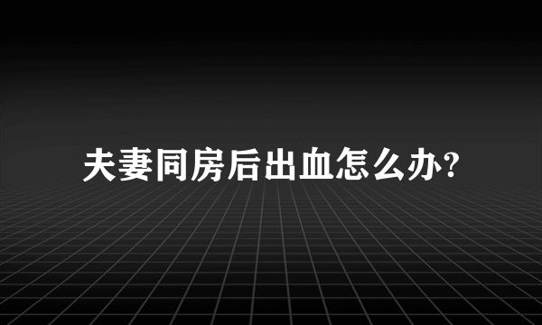 夫妻同房后出血怎么办?