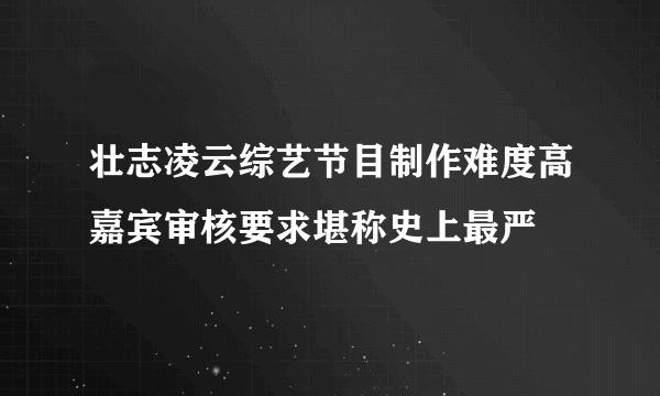 壮志凌云综艺节目制作难度高嘉宾审核要求堪称史上最严