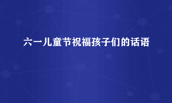 六一儿童节祝福孩子们的话语