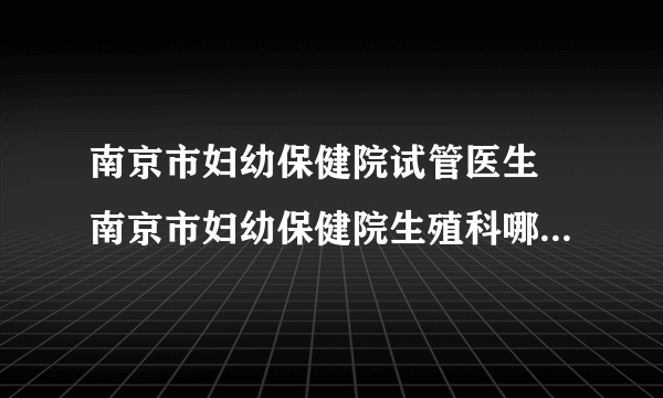 南京市妇幼保健院试管医生 南京市妇幼保健院生殖科哪个医生好