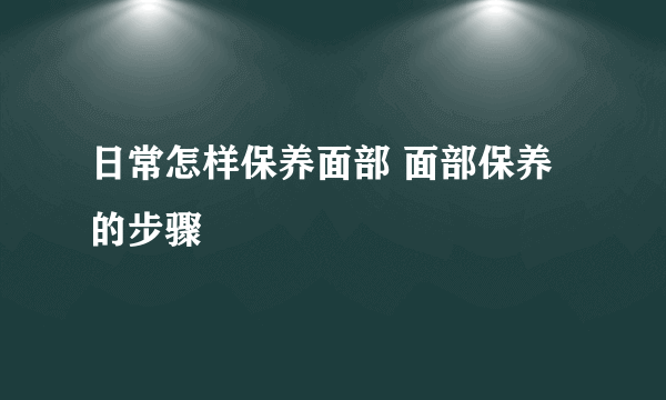 日常怎样保养面部 面部保养的步骤