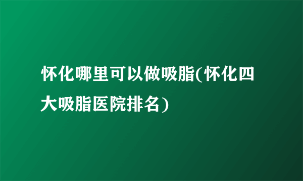 怀化哪里可以做吸脂(怀化四大吸脂医院排名)