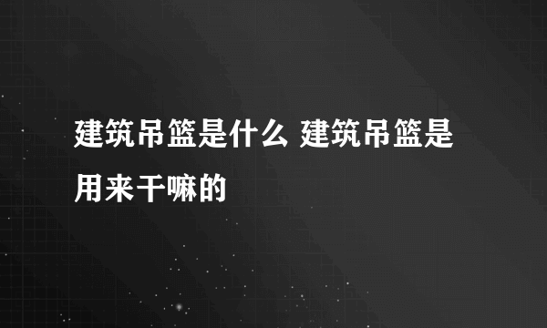 建筑吊篮是什么 建筑吊篮是用来干嘛的