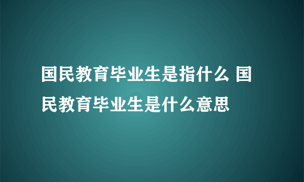 国民教育毕业生是指什么 国民教育毕业生是什么意思