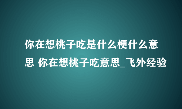 你在想桃子吃是什么梗什么意思 你在想桃子吃意思_飞外经验