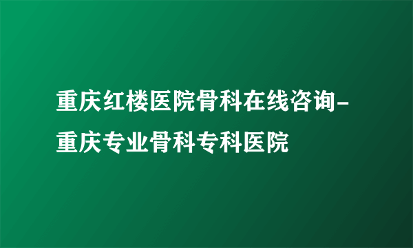 重庆红楼医院骨科在线咨询-重庆专业骨科专科医院