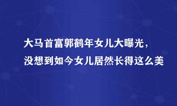 大马首富郭鹤年女儿大曝光，没想到如今女儿居然长得这么美