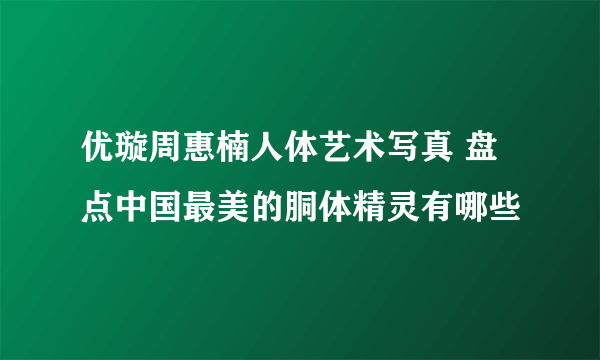 优璇周惠楠人体艺术写真 盘点中国最美的胴体精灵有哪些