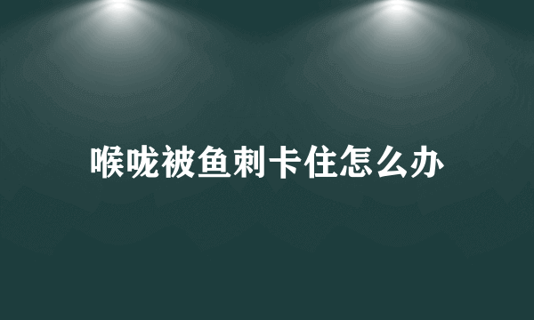 喉咙被鱼刺卡住怎么办